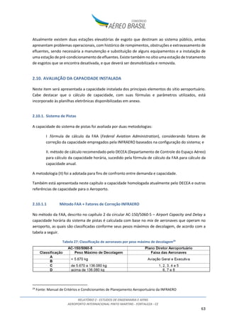 RELATÓRIO 2 - ESTUDOS DE ENGENHARIA E AFINS
AEROPORTO INTERNACIONAL PINTO MARTINS - FORTALEZA - CE
63
Atualmente existem duas estações elevatórias de esgoto que destinam ao sistema público, ambas
apresentam problemas operacionais, com histórico de rompimentos, obstruções e extravasamento de
efluentes, sendo necessária a manutenção e substituição de alguns equipamentos e a instalação de
uma estação de pré-condicionamento de efluentes. Existe também no sítio uma estação de tratamento
de esgotos que se encontra desativada, e que deverá ser desmobilizada e removida.
2.10. AVALIAÇÃO DA CAPACIDADE INSTALADA
Neste item será apresentada a capacidade instalada dos principais elementos do sítio aeroportuário.
Cabe destacar que o cálculo de capacidade, com suas fórmulas e parâmetros utilizados, está
incorporado às planilhas eletrônicas disponibilizadas em anexo.
2.10.1. Sistema de Pistas
A capacidade do sistema de pistas foi avaliada por duas metodologias:
I .fórmula de cálculo da FAA (Federal Aviation Administration), considerando fatores de
correção da capacidade empregados pela INFRAERO baseados na configuração do sistema; e
II. método de cálculo recomendado pelo DECEA (Departamento de Controle do Espaço Aéreo)
para cálculo da capacidade horária, sucedido pela fórmula de cálculo da FAA para cálculo da
capacidade anual.
A metodologia (II) foi a adotada para fins de confronto entre demanda e capacidade.
Também está apresentada neste capítulo a capacidade homologada atualmente pelo DECEA e outras
referências de capacidade para o Aeroporto.
2.10.1.1 Método FAA + Fatores de Correção INFRAERO
No método da FAA, descrito no capítulo 2 da circular AC-150/5060-5 – Airport Capacity and Delay a
capacidade horária do sistema de pistas é calculada com base no mix de aeronaves que operam no
aeroporto, as quais são classificadas conforme seus pesos máximos de decolagem, de acordo com a
tabela a seguir.
Tabela 27: Classificação de aeronaves por peso máximo de decolagem24
24
Fonte: Manual de Critérios e Condicionantes de Planejamento Aeroportuário da INFRAERO
 