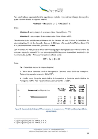 RELATÓRIO 2 - ESTUDOS DE ENGENHARIA E AFINS
AEROPORTO INTERNACIONAL PINTO MARTINS - FORTALEZA - CE
64
Para a definição da capacidade horária, segundo este método, é necessária a utilização do mix index,
que é calculado através da seguinte fórmula:
	 	 	 	 	 	
Onde:
Mix classe C - porcentagem de aeronaves classe C que utilizam a PPD;
Mix classe D - porcentagem de aeronaves classe D que utilizam a PPD.
Cabe ressaltar que o método desconsidera os mix das classes A e B para o cálculo de capacidade do
sistema de pistas. Os mix das classes C e D do ano de 2014 para o Aeroporto Pinto Martins são de 81%
e 2%, respectivamente. O mix index, portanto, é de 87%.
Com o valor do mix index, deve-se utilizar a tabela a seguir para definição das capacidades horárias de
pista para operações visuais (VFR) e por instrumentos (IFR), bem como a capacidade anual teórica de
movimentação, ou ASV – Annual Service Volume, definida como:
	 	 	 	 	
Onde:
Cw – Capacidade horária do sistema de pistas;
D - Razão entre Demanda Anual de Passageiros e Demanda Média Diária de Passageiros.
Tipicamente seu valor varia entre 310 e 35025
;
H - Razão entre Demanda Média Diária de Passageiros e Demanda Média Horária de
Passageiros no Mês Pico. Tipicamente seu valor varia entre 12 e 1526
.
Figura 45: Capacidade definida pela FAA para sistema de pistas com uma PPD (Airport Capacity and Delay -
AC:l50/5060-5)
25
Airport Engineering, 4th ed., Ashford, N. et. At.
26
Airport Engineering, 4th ed., Ashford, N. et. At.
 