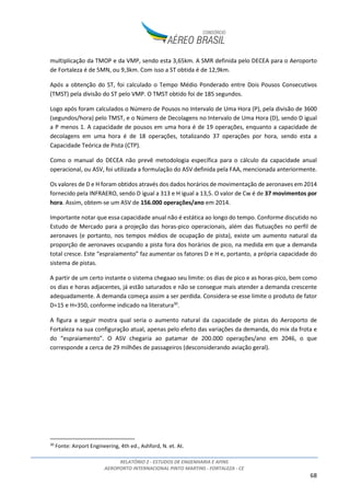 RELATÓRIO 2 - ESTUDOS DE ENGENHARIA E AFINS
AEROPORTO INTERNACIONAL PINTO MARTINS - FORTALEZA - CE
6
1. INTRODUÇÃO
Este relatório contempla o Estudo de Engenharia e Afins desenvolvido pelo Consórcio Aéreo Brasil para
subsidiar a modelagem da concessão para expansão, exploração e manutenção do Aeroporto
Internacional Pinto Martins, localizado no município de Fortaleza, estado do Ceará.
As intervenções previstas no sítio aeroportuário ao longo de seu horizonte de concessão pelo
Consórcio Aéreo Brasil para o Aeroporto Internacional Pinto Martins baseiam-se nos Estudos de
Mercado e no dimensionamento elaborado conforme parâmetros da Associação do Transporte Aéreo
Internacional (IATA) relativos ao nível de serviço “C”, conforme previsto no Edital de Chamamento
Público de Estudos nº001/2015.
As planilhas com os cálculos de capacidade e dimensionamento dos principais sistemas do Aeroporto,
desenvolvidas de forma integrada aos modelos de projeção de demanda, são disponizadas em formato
eletrônico como Anexo ao Estudo de Mercado.
A figura abaixo apresenta os principais fluxos de informação entre os estudos desenvolvidos pelo
Consórcio, com destaque aos Estudos de Engenharia e Afins.
Figura 1: Principais fluxos de informações entre os estudos (não exaustivo)
Neste relatório serão apresentados:
• O inventário das condições existentes do sítio aeroportuário;
• A análise de alternativas de implantação;
• O plano de desenvolvimento do sítio aeroportuário ao longo do período de concessão;
• A estimativa de custos de investimento e operação (CAPEX e OPEX, respectivamente) do
concessionário;
• Considerações relevantes acerca dos contratos vigentes no aeroporto (due diligence).
 