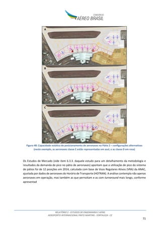 RELATÓRIO 2 - ESTUDOS DE ENGENHARIA E AFINS
AEROPORTO INTERNACIONAL PINTO MARTINS - FORTALEZA - CE
6
1. INTRODUÇÃO
Este relatório contempla o Estudo de Engenharia e Afins desenvolvido pelo Consórcio Aéreo Brasil para
subsidiar a modelagem da concessão para expansão, exploração e manutenção do Aeroporto
Internacional Pinto Martins, localizado no município de Fortaleza, estado do Ceará.
As intervenções previstas no sítio aeroportuário ao longo de seu horizonte de concessão pelo
Consórcio Aéreo Brasil para o Aeroporto Internacional Pinto Martins baseiam-se nos Estudos de
Mercado e no dimensionamento elaborado conforme parâmetros da Associação do Transporte Aéreo
Internacional (IATA) relativos ao nível de serviço “C”, conforme previsto no Edital de Chamamento
Público de Estudos nº001/2015.
As planilhas com os cálculos de capacidade e dimensionamento dos principais sistemas do Aeroporto,
desenvolvidas de forma integrada aos modelos de projeção de demanda, são disponizadas em formato
eletrônico como Anexo ao Estudo de Mercado.
A figura abaixo apresenta os principais fluxos de informação entre os estudos desenvolvidos pelo
Consórcio, com destaque aos Estudos de Engenharia e Afins.
Figura 1: Principais fluxos de informações entre os estudos (não exaustivo)
Neste relatório serão apresentados:
• O inventário das condições existentes do sítio aeroportuário;
• A análise de alternativas de implantação;
• O plano de desenvolvimento do sítio aeroportuário ao longo do período de concessão;
• A estimativa de custos de investimento e operação (CAPEX e OPEX, respectivamente) do
concessionário;
• Considerações relevantes acerca dos contratos vigentes no aeroporto (due diligence).
 