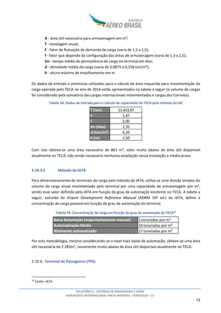 RELATÓRIO 2 - ESTUDOS DE ENGENHARIA E AFINS
AEROPORTO INTERNACIONAL PINTO MARTINS - FORTALEZA - CE
73
A - área útil necessária para armazenagem em m²;
T - tonelagem anual;
F - fator de flutuação da demanda de carga (varia de 1,1 a 1,5);
f - fator que depende da configuração das áreas de armazenagem (varia de 1,3 a 2,5);
tm - tempo médio de permanência de carga no terminal em dias;
d - densidade média de carga (varia de 0,0875 a 0,158 ton/m³);
h - altura máxima de empilhamento em m.
Os dados de entrada e premissas utilizados para o cálculo da área requerida para movimentação da
carga operada pelo TECA no ano de 2014 estão apresentados na tabela a seguir (o volume de cargas
foi considerado pela somatória das cargas internacionais movimentadas e cargas dos Correios).
Tabela 34: Dados de entrada para o cálculo de capacidade do TECA pelo método da IAC
Com isso obteve-se uma área necessária de 863 m², valor muito abaixo da área útil disponível
atualmente no TECA, não sendo necessária nenhuma ampliação nessa instalação a médio prazo.
2.10.3.2 Método da IATA
Para dimensionamento de terminais de carga pelo método da IATA, utiliza-se uma divisão simples do
volume de carga anual movimentado pelo terminal por uma capacidade de armazenagem por m²,
sendo esse valor definido pela IATA em função do grau de automação existente no TECA. A tabela a
seguir, extraída do Airport Development Reference Manual (ADRM 10ª ed.) da IATA, define a
concentração de carga possível em função do grau de automação do terminal.
Tabela 35: Concentração de carga em função do grau de automação do TECA32
Por esta metodologia, mesmo considerando-se o nível mais baixo de automação, obteve-se uma área
útil necessária de 2.283m², novamente muito abaixo da área útil disponível atualmente no TECA.
2.10.4. Terminal de Passageiros (TPS)
32
Fonte: IATA
T (ton) 11.413,97
F 1,47
f 2,00
tm (dias) 2,35
d (ton/m³) 0,10
h (m) 2,50
Baixa Automação (majoritariamente manual) 5 toneladas por m²
Automatização Média 10 toneladas por m²
Altamente automatizado 17 toneladas por m²
 