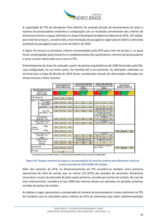 RELATÓRIO 2 - ESTUDOS DE ENGENHARIA E AFINS
AEROPORTO INTERNACIONAL PINTO MARTINS - FORTALEZA - CE
74
A capacidade do TPS do Aeroporto Pinto Martins foi avaliada através do levantamento de áreas e
número de processadores existentes e comparação com os resultados provenientes dos critérios de
dimensionamento e espaço definidos no Airport Development Reference Manual da IATA, 10ª edição,
para nível de serviço C, considerando a movimentação de passageiros registrada em 2014 e a demanda
projetada de passageiros para os anos de 2014 e de 2020.
A Figura 50 resume os principais critérios recomendados pela IATA para nível de serviço C, os quais
foram contemplados pelo Consórcio no estabelecimento dos quantitativos mínimos de processadores
e áreas a serem observados ano a ano no TPS.
O levantamento de áreas foi realizado a partir de plantas arquitetônicas de 1999 fornecidas pela SAC,
cuja configuração, na sua maior parte, foi mantida até o ano presente. As alterações realizadas no
terminal para a Copa do Mundo de 2014 foram consideradas através de observações efetuadas em
visitas técnicas e fotos recentes.
Figura 50: Tempos máximos de espera e recomendações de nível de conforto para diferentes níveis de
serviço (extraído do IATA ADRM 10ª edição)
Além dos racionais do IATA, no dimensionamento do TPS considera-se também como premissa
operacional de nível de serviço que ao menos 2/3 (67%) das posições de aeronaves domésticas
necessárias no pico de demanda de pátio sejam próximas, servidas por pontes de contato. No caso de
voos internacionais, considera-se que 100% das mesmas devam ser operadas em posições próximas
servidas de pontes de contato.
As tabelas a seguir apresentam a comparação do número de processadores e áreas existentes no TPS
de Fortaleza com os calculados pelos critérios da IATA (os elementos que estão subdimensionados
 