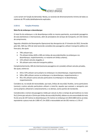 RELATÓRIO 2 - ESTUDOS DE ENGENHARIA E AFINS
AEROPORTO INTERNACIONAL PINTO MARTINS - FORTALEZA - CE
77
a ano variam em função da demanda). Nestas, os racionais de dimensionamento mínimo de todos os
sistemas do TPS estão detalhadamente explicados.
2.10.4.1 Funções Primárias
Meio fio de embarque e desembarque
O meio fio de embarque e o de desembarque estão no mesmo pavimento, acumulando passageiros
de voos domésticos e internacionais, além de prestadores de serviços de transporte, em 216 metros
de comprimento.
Segundo o Relatório de Desempenho Operacional dos Aeroportos do 1º trimestre de 2015, fornecido
pela SAC, 46% (ou 54% do total excluindo conexões) dos passageiros utilizam transporte público em
hora-pico, dos quais:
• 79% utilizam taxi;
• 7% utilizam ônibus (63% e 30% em ônibus de excursão/shuttles no embarque e no
desembarque, respectivamente, e o restante em ônibus urbano);
• 11% utilizam veículos alugados; e
• 3% utilizam outro meio de transporte público.
Complementarmente, 46% do total (exclusive passageiros em conexão) utilizam veículos privados,
dos quais, estima-se:
• 41% e 57% utilizam carro próprio no embarque e no desembarque, respectivamente;
• 50% e 38% utilizam carona no embarque e no desembarque, respectivamente; e
• 9% e 5% utilizam outros veículos particulares no embarque e no desembarque,
respectivamente.
Considera-se, no estudo de necessidades, que taxis, ônibus de excursão/ shuttles, carros particulares
(carona) e outros veículos particulares utilizam o meio-fio; aqueles que acessam o aeroporto com
carros próprios utilizariam o estacionamento, e os demais, outros pontos de transbordo.
Considerando o número de passageiros médio por veículo (1,25) e o tempo de permanência no meio
fio (1,5mins por veículo e 15mins por ônibus de excursão/shuttle), obteve-se uma necessidade de meio
fio de cerca de 197 metros no desembarque e 91 metros no embarque em 2014 (288 metros ao total,
equivalente a pouco mais de 1.000 m²). Em 2020 a necessidade será de 301 metros e 1.176 m².
 