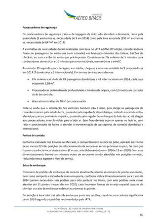 RELATÓRIO 2 - ESTUDOS DE ENGENHARIA E AFINS
AEROPORTO INTERNACIONAL PINTO MARTINS - FORTALEZA - CE
80
Processadores de segurança
Os processadores de segurança (raios-x de bagagem de mão) não atendem a demanda, tanto pela
quantidade (5 existentes vs. necessidade de 9 em 2014) como pela área associada (195 m² existentes
vs. necessidade de 647m² em 2014).
A estimativa de necessidades foram realizadas com base no IATA ADRM 10ª edição, considerando os
fluxos de passageiros de embarque (sem conexão) em hora-pico oriundos dos totens, balcões de
check-in, ou com cartão de embarque pré-impresso. Considerou-se fila máxima de 5 minutos para
controladores domésticos e 10 minutos para internacionais, mantendo-se o nível C.
Assumindo 30 segundos por checagem, em média, chega-se a uma necessidade de 9 processadores
em 2014 (7 domésticos e 2 internacionais). Em termos de área, considera-se:
• Fila máxima calculada de 69 passageiros domésticos e 43 internacionais em 2014, cada qual
ocupando 1,10 m²;
• Processadores de 6 metros de profundidade x 3 metros de largura, com 3,5 metros de corredor
atrás do controle;
• Área administrativa de 10m² por processador.
Note-se ainda que a localização dos controles também não é ideal, pois obriga os passageiros de
conexão a saírem para o lado terra, passando pelo saguão de desembarque, subindo as escadas e/ou
elevadores para o pavimento superior, passando pelo saguão de embarque do lado terra, até chegar
aos processadores, e então voltar para o lado ar. Esse fluxo deveria ocorrer apenas no lado ar, com
raios-x posicionados de forma a atender a movimentação de passageiros de conexão doméstica e
internacional.
Pontes de contato
Conforme calculado nos Estudos de Mercado, o comportamento de pico no pátio, aplicado ao critério
de ao menos 2/3 das posições de estacionamento de aeronaves serem próximas no pico, faz com que
haja uma carência inicial desses ativos (7 atuais, ante 8 demandados em 2014 e 11 em 2020). Sem esse
dimensionamento haverá um número maior de aeronaves sendo atendidas em posições remotas,
reduzindo nesse aspecto o nível de serviço.
Salas de embarque
O número de portões de embarque de contato atualmente atende ao número de pontes existentes,
bem como comporta a inclusão de mais uma ponte, conforme indica dimensionamento para o ano de
2014 (seriam necessários seis portões para oito pontes). No limite, com sete portões seria viável
atender até 11 pontes (requeridas em 2020), caso houvesse formas de arranjo espacial capazes de
otimizar as salas de embarque e deixa-las próximas às pontes.
Em relação à área total das salas de embarque junto aos portões, prevê-se uma carência significativa
já em 2014 segundo os padrões recomendados pela IATA.
 