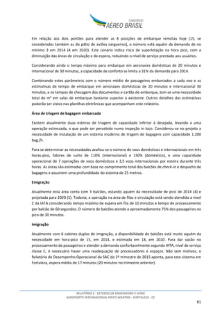 RELATÓRIO 2 - ESTUDOS DE ENGENHARIA E AFINS
AEROPORTO INTERNACIONAL PINTO MARTINS - FORTALEZA - CE
81
Em relação aos dois portões para atender as 8 posições de embarque remotas hoje (15, se
consideradas também as do pátio de aviões cargueiros), o número está aquém da demanda de no
mínimo 3 em 2014 (4 em 2020). Este cenário indica risco de superlotação na hora pico, com a
diminuição das áreas de circulação e de espera, reduzindo o nível de serviço prestado aos usuários.
Considerando ainda o tempo máximo para embarque em aeronaves domésticas de 20 minutos e
internacional de 30 minutos, a capacidade de conforto se limita a 31% da demanda para 2014.
Combinando estes parâmetros com o número médio de passageiros embarcados a cada voo e as
estimativas de tempo de embarque em aeronaves domésticas de 20 minutos e internacional 30
minutos, e os tempos de checagem dos documentos e cartão de embarque, tem-se uma necessidade
total de m² em salas de embarque bastante superior à existente. Outros detalhes das estimativas
poderão ser vistos nas planilhas eletrônicas que acompanham este relatório.
Área de triagem de bagagem embarcada
Existem atualmente duas esteiras de triagem de capacidade inferior à desejada, levando a uma
operação estressada, o que pode ser percebido numa inspeção in loco. Considerou-se no projeto a
necessidade de instalação de um sistema moderno de tragem de bagagens com capacidade 1.200
bag./h.
Para se determinar as necessidades avaliou-se o número de voos domésticos e internacionais em três
horas-pico, fatores de surto de 110% (internacional) e 150% (doméstico), e uma capacidade
operacional de 7 operações de voos domésticos e 3,5 voos internacionais por esteira durante três
horas. As áreas são estimadas com base no comprimento total dos balcões de check-in e despacho de
bagagens e assumem uma profundidade do sistema de 25 metros.
Emigração
Atualmente esta área conta com 3 balcões, estando aquém da necessidade de pico de 2014 (4) e
projetada para 2020 (5). Todavia, a operação na área de filas e circulação está sendo atendida a nível
C da IATA considerando tempo máximo de espera em fila de 10 minutos e tempo de processamento
por balcão de 60 segundos. O número de balcões atende a aproximadamente 75% dos passageiros no
pico de 30 minutos.
Imigração
Atualmente com 6 cabines duplas de imigração, a disponibilidade de balcões está muito aquém da
necessidade em hora-pico de 15, em 2014, e estimada em 18, em 2020. Para dar vazão no
processamento de passageiros e atender a demanda confortavelmente segundo IATA, nível de serviço
classe C, é necessário haver uma readequação de processadores e espaços. Não sem motivos, o
Relatório de Desempenho Operacional da SAC do 2º trimestre de 2015 aponta, para este sistema em
Fortaleza, espera média de 17 minutos (20 minutos no trimestre anterior).
 
