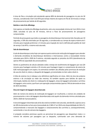 RELATÓRIO 2 - ESTUDOS DE ENGENHARIA E AFINS
AEROPORTO INTERNACIONAL PINTO MARTINS - FORTALEZA - CE
82
A área de filas e circulação está atendendo apenas 80% da demanda de passageiros no pico de 30
minutos, considerando nível C da IATA para tempo máximo de espera em fila de 10 minutos e tempo
de processamento por balcão de 60 segundos.
Balcões e raio-X de alfândega
Com apenas um balcão de alfândega atualmente, ante uma necessidade mínima de 3 em 2014 e 4 em
2020, calculada no pico de 30 minutos, tem-se o fluxo de processamento de passageiros
comprometido.
Partindo do pressuposto que todos os passageiros de desembarque internacional são checados por 10
segundos, e 10% são vistoriados por 30 segundos, e considerando-se o tempo de espera máxima de 5
minutos para inspeção preliminar e 3 minutos para inspeção de raio-X, definido pelo padrão de nível
de serviço C da IATA, o sistema está saturado.
Sala de desembarque
A sala de desembarque conta hoje com apenas quatro esteiras de restituição de bagagem para atender
à demanda simultânea de desembarque doméstico e internacional, contra a necessidade mínima
calculada para 2014 e 2020 de 9 esteiras, calculada segundo os preceitos da IATA (atendimento de
apenas 44% da capacidade dos processadores).
Dentre os parâmetros de cálculo adotados estão o tempo de recolhimento de bagagens por voo (20
minutos para fuselagem estreita e 45 minutos para fuselagem larga) e o comprimento de esteira de
0,85 metro/passageiro em espera. As estimativas também são afetadas pelas premissas de evolução
de usos de check-in, totens, e despacho de bagagem, já comentadas no item sobre check-in.
A falta de esteiras traz à reboque uma deficiência significativa em áreas. Além da área das próprias
esteiras e de circulação ao redor das mesmas, há também aquelas para balcões de apoio ou
informação, balcões de check-in e redespacho de bagagem, áreas de bagagem extraviada e carrinhos
de bagagem, entre outros, que ficam com operação comprometidas (apenas 74% da demanda em área
de 2014 atendida).
Área de triagem de bagagem desembarcada
Além do número de esteiras de restituição de bagagem ser insuficiente, o número de unidades de
processamento e raio-x de bagagens desembarcadas está aquém da demanda mínima calculada para
2014 e 2020 de 4 processadores.
A área de bagagem desembarcada atrás das esteiras também está saturada, atendendo a apenas cerca
de 20% da demanda na hora pico (necessidade de 2.580 m² em 2014 ante disponibilidade de 504 m²),
comprometendo o manuseio das bagagens e estacionamento dos carrinhos e, consequentemente,
aumentando o risco de extravio das bagagens.
A projeção considera premissas quanto ao percentual de passageiros que despacham malas e o
número de volumes por passageiro que as despacha, culminando com uma demanda de
 