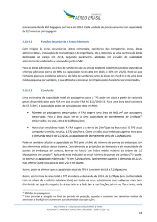 RELATÓRIO 2 - ESTUDOS DE ENGENHARIA E AFINS
AEROPORTO INTERNACIONAL PINTO MARTINS - FORTALEZA - CE
83
processamento de 865 bagagens por hora em 2014. Cada unidade de processamento tem capacidade
de 0,2 minutos por bagagem.
2.10.4.2 Funções Secundárias e Áreas Adicionais
Com relação às áreas secundárias (áreas comerciais, escritórios das companhias áreas, áreas
administrativas, instalações de manutenção e de engenharia, etc.), detectou-se uma carência de áreas
destinadas ao varejo em 2014, seguindo parâmetros adotadas em estudos de viabilidade
anteriormente elaborados e aprovados junto à SAC.
Para as áreas adicionais, as áreas de sanitários são as únicas bastante subdimensionadas segundo os
critérios adotados (cerca de 40% da capacidade necessária em 2014, e 30% em 2020). Note-se que
Fortaleza possui o problema adicional de falta de sanitários junto às áreas de check-in e de uma área
média pequena por sanitário, o que dificulta o processo de limpeza pelos funcionários terceirizados.
2.10.4.3 Conclusão
Uma estimativa da capacidade total de passageiros para o TPS pode ser dada a partir de racionais
gerais disponibilizados pela FAA em sua circular FAA AC 150/5360-13. Para uma área total existente
de 37.719m², a capacidade pode ser calculada por dois critérios:
• Número de passageiros embarcados: A FAA sugere uma área de 0,011m² por passageiro
embarcado. Para a área atual, ter-se ia uma capacidade de atendimento de 3,4Mpax33
embarcados, ou seja, cerca de 6,8Mpax/ano;
• Hora-pico simultânea total: A FAA sugere o critério de 24m²/pax na hora-pico. O TPS atual
comportaria então, no pico, 1.572 pax/hora. Como a razão atual entre passageiros hora-pico
e demanda total é de 0,0225%, a capacidade de atendimento seria de 7,0Mpax/ano.
Pode-se também calcular a capacidade do TPS pelo critério do número de pontes de embarque, um
dos elementos críticos desse sistema. Considerando as projeções de demanda e de necessidade de
pontes de embarque de contato, tem-se no futuro um índice médio máximo da ordem de 1,0
Mpax/ponte de contato34
. Aplicando esse indicador ao atual número de pontes de contato (7) – pode-
se estimar a capacidade máxima do TPS em 7,2Mpax/ano, ligeiramente superior à demanda de 2014,
mas inferior à prevista para os anos 2019 em diante.
Assim, pode-se afirmar que a capacidade atual do TPS é da ordem de 6,8 a 7,2Mpax/ano.
Assim, em termos de área total o TPS atenderia a demanda de 2014, de 6,2Mpax (em conformidade
com os níveis de conforto estabelecidos) em todos os seus subsistemas caso estivesse mais bem
distribuído no que diz respeito às áreas lado ar e lado terra nas funções primárias. Para tanto, seria
33
Milhões de passageiros.
34
Este patamar é atingido no final do período de projeção, quando o aumento nos tamanhos médios de
aeronaves e load factors aumentam a produtividade das operações.
 