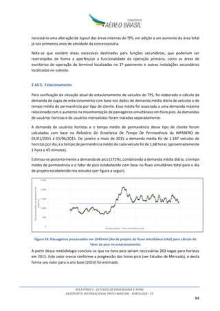 RELATÓRIO 2 - ESTUDOS DE ENGENHARIA E AFINS
AEROPORTO INTERNACIONAL PINTO MARTINS - FORTALEZA - CE
84
necessária uma alteração de layout das áreas internas do TPS, em adição a um aumento da área total
já nos primeiros anos de atividade da concessionária.
Note-se que existem áreas excessivas destinadas para funções secundárias, que poderiam ser
rearranjadas de forma a aperfeiçoar a funcionalidade da operação primária, como as áreas de
escritórios de operação do terminal localizadas no 1º pavimento e outras instalações secundárias
localizadas no subsolo.
2.10.5. Estacionamento
Para verificação da situação atual do estacionamento de veículos do TPS, foi elaborado o cálculo da
demanda de vagas de estacionamento com base nos dados de demanda média diária de veículos e de
tempo médio de permanência por tipo de cliente. Essa média foi associada a uma demanda máxima
relacionada com o aumento na movimentação de passageiros simultâneos em hora pico. As demandas
de usuários horistas e de usuários mensalistas foram tratadas separadamente.
A demanda de usuários horistas e o tempo médio de permanência desse tipo de cliente foram
calculados com base no Relatório De Estatística De Tempo De Permanência da INFRAERO de
01/01/2015 à 01/06/2015. De janeiro a maio de 2015 a demanda média foi de 2.187 veículos de
horistas por dia, e o tempo de permanência médio de cada veículo foi de 1,68 horas (aproximadamente
1 hora e 45 minutos).
Estimou-se posteriormente a demanda de pico (172%), combinando a demanda média diária, o tempo
médio de permanência e o fator de pico estabelecido com base no fluxo simultâneo total para o dia
de projeto estabelecido nos estudos (ver figura a seguir).
Figura 54: Passageiros processados em 1h45min (dia de projeto de fluxo simultâneo total) para cálculo do
fator de pico no estacionamento
A partir dessa metodologia concluiu-se que na hora-pico seriam necessárias 263 vagas para horistas
em 2015. Este valor cresce conforme a progressão das horas-pico (ver Estudos de Mercado), e desta
forma seu valor para o ano base (2014) foi estimado.
0
500
1.000
1.500
2.000
2.500
Paxprocessadosnoaeroportoem
1h45min
Dia de projeto - Fluxo simultâneo total
 