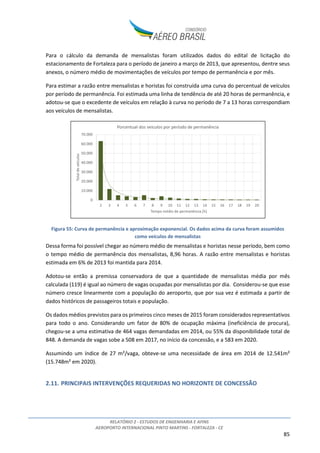 RELATÓRIO 2 - ESTUDOS DE ENGENHARIA E AFINS
AEROPORTO INTERNACIONAL PINTO MARTINS - FORTALEZA - CE
85
Para o cálculo da demanda de mensalistas foram utilizados dados do edital de licitação do
estacionamento de Fortaleza para o período de janeiro a março de 2013, que apresentou, dentre seus
anexos, o número médio de movimentações de veículos por tempo de permanência e por mês.
Para estimar a razão entre mensalistas e horistas foi construída uma curva do percentual de veículos
por período de permanência. Foi estimada uma linha de tendência de até 20 horas de permanência, e
adotou-se que o excedente de veículos em relação à curva no período de 7 a 13 horas correspondiam
aos veículos de mensalistas.
Figura 55: Curva de permanência e aproximação exponencial. Os dados acima da curva foram assumidos
como veículos de mensalistas
Dessa forma foi possível chegar ao número médio de mensalistas e horistas nesse período, bem como
o tempo médio de permanência dos mensalistas, 8,96 horas. A razão entre mensalistas e horistas
estimada em 6% de 2013 foi mantida para 2014.
Adotou-se então a premissa conservadora de que a quantidade de mensalistas média por mês
calculada (119) é igual ao número de vagas ocupadas por mensalistas por dia. Considerou-se que esse
número cresce linearmente com a população do aeroporto, que por sua vez é estimada a partir de
dados históricos de passageiros totais e população.
Os dados médios previstos para os primeiros cinco meses de 2015 foram considerados representativos
para todo o ano. Considerando um fator de 80% de ocupação máxima (ineficiência de procura),
chegou-se a uma estimativa de 464 vagas demandadas em 2014, ou 55% da disponibilidade total de
848. A demanda de vagas sobe a 508 em 2017, no início da concessão, e a 583 em 2020.
Assumindo um índice de 27 m²/vaga, obteve-se uma necessidade de área em 2014 de 12.541m²
(15.748m² em 2020).
2.11. PRINCIPAIS INTERVENÇÕES REQUERIDAS NO HORIZONTE DE CONCESSÃO
0
10.000
20.000
30.000
40.000
50.000
60.000
70.000
2 3 4 5 6 7 8 9 10 11 12 13 14 15 16 17 18 19 20
Totaldeveículos
Tempo médio de permanência [h]
Porcentual dos veiculos por período de permanência
 