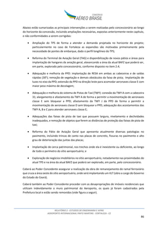 RELATÓRIO 2 - ESTUDOS DE ENGENHARIA E AFINS
AEROPORTO INTERNACIONAL PINTO MARTINS - FORTALEZA - CE
86
Abaixo estão sumarizadas as principais intervenções a serem realizadas pelo concessionário ao longo
do horizonte da concessão, incluindo ampliações necessárias, expostas anteriormente neste capítulo,
e não conformidades a serem corrigidas:
• Ampliação do TPS de forma a atender a demanda projetada no horizonte do projeto;
particularmente no caso de Fortaleza as expansões são motivadas primeiramente pela
necessidade de pontes de embarque, dado o perfil longilíneo do TPS;
• Reforma do Terminal de Aviação Geral (TAG) e disponibilização de novos pátios e áreas para
implantação de hangares da aviação geral, alavancando a área da atual BAFZ que poderá ser,
em parte, explorado pelo concessionário, conforme disposto no item 2.4;
• Adequação e melhoria da PPD: implantação de RESA em ambas as cabeceiras e de saídas
rápidas (30o
); remoção de vegetação e demais obstáculos da faixa de pista; Implantação de
luzes no eixo da PPD; extensão da PPD na direção leste para acomodar aeronaves classe E com
maior peso máximo de decolagem;
• Adequação e melhoria do sistema de Pistas de Taxi (TWY): conexão da TWY A com a cabeceira
31; alargamento e afastamento da TWY A de forma a permitir a movimentação de aeronaves
classe E sem bloquear a PPD; afastamento da TWY J da PPD de forma a permitir a
movimentação de aeronaves classe D sem bloquear a PPD; adequação dos acostamentos das
TWY A, B e C para atender aeronaves classe E;
• Adequações das faixas de pista de taxi que possuem largura, nivelamento e declividades
inadequados, e remoção de objetos que ferem as distâncias de proteção das faixas de pista de
taxi;
• Reforma do Pátio de Aviação Geral que apresenta atualmente diversas patologias no
pavimento, incluindo trincas de canto nas placas de concreto, fissuras no pavimento e alto
grau de deterioração das juntas das placas;
• Implantação de cerca patrimonial, nos trechos onde ela é inexistente ou deficiente, ao longo
de todo o perímetro do sítio aeroportuário; e
• Exploração de negócios imobiliários no sítio aeroportuário, notadamente nas proximidades do
atual TPS e na área da atual BAFZ que poderá ser explorado, em parte, pelo concessionário.
Caberá ao Poder Concedente assegurar a realização da obra de remanejamento do ramal ferroviário
que cruza a área oeste do sítio aeroportuário, onde será implantando um VLT (obra a cargo do Governo
do Estado do Ceará).
Caberá também ao Poder Concedente proceder com as desapropriações de imóveis residenciais que
utilizam indevidamente o muro patrimonial do Aeroporto, os quais já foram cadastrados pela
Prefeitura local e estão sendo removidos (vide figura a seguir).
 