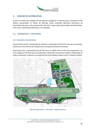 RELATÓRIO 2 - ESTUDOS DE ENGENHARIA E AFINS
AEROPORTO INTERNACIONAL PINTO MARTINS - FORTALEZA - CE
89
3. ANÁLISE DE ALTERNATIVAS
A partir da análise das projeções de demanda de passageiros e aeronaves para o Aeroporto Pinto
Martins apresentadas no Estudo de Mercado, foram analisadas diferentes alternativas de
desenvolvimento para o sítio aeroportuário. Nos itens a seguir estão apresentadas estas alternativas,
assim como a definição da alternativa a ser modelada.
3.1. ALTERNATIVA 1 – PISTA ÚNICA
3.1.1. Descrição e Características
Esta alternativa prevê a implantação de melhorias e adequação da PPD 13/31, além de sua extensão,
sendo esta a única PPD do sítio aeroportuário ao longo do período de concessão.
Nessa alternativa, o desenvolvimento do TPS ocorre na região centro-sul do sítio aeroportuário, em
área contígua ao TPS atual, que será expandido e reformado. Está prevista também a implantação de
todos os elementos, melhorias e correções de não conformidades citadas no item 2.10 deste relatório.
Figura 58: Alternativa 1 – Pista Única – Implantação Final
 