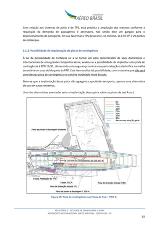 RELATÓRIO 2 - ESTUDOS DE ENGENHARIA E AFINS
AEROPORTO INTERNACIONAL PINTO MARTINS - FORTALEZA - CE
92
Com relação aos sistemas de pátio e de TPS, está prevista a ampliação dos mesmos conforme a
requisição da demanda de passageiros e aeronaves, não sendo este um gargalo para o
desenvolvimento do Aeroporto. Em sua fase final o TPS deverá ter, no mínimo, 113 mil m² e 29 pontes
de embarque.
3.1.3. Possibilidade de implantação de pistas de contingência
À luz da possibilidade de Fortaleza vir a se tornar um pólo concentrador de voos domésticos e
internacionais de uma grande companhia aérea, avaliou-se a possibilidade de implantar uma pista de
contingência à PPD 13/31, oferecendo uma segurança contra uma perturabação catastrófica na malha
aeroviária em caso de bloqueio da PPD. Este item analisa tal possibilidade, com a ressalva que não será
considerada pista de contingência no cenário modelado neste Estudo.
Note-se que a implantação dessa pista não agregaria capacidade aeroporto, apenas uma alternativa
de uso em casos extremos.
Uma das alternativas aventadas seria a implantação dessa pista sobre as pistas de taxi A ou J.
Figura 59: Pista de contingência nas Pistas de Taxi – TWY A
 