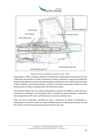 RELATÓRIO 2 - ESTUDOS DE ENGENHARIA E AFINS
AEROPORTO INTERNACIONAL PINTO MARTINS - FORTALEZA - CE
93
Figura 60: Pista de contingência nas Pistas de Taxi – TWY J
Como pode-se verificar nas figuras anteriores, considerando a implantação de uma pista de taxi com
1.300 metros de extensão com RESA e clearways em ambas as cabeceiras, os planos de proteção de
pista de ambas alternativas seriam perfurados por diversos obstáculos, como a TWR recém-construída,
o TAG e o SESCINC, no caso da pista de taxi J, e o TECA e as aeronaves estacionadas no Pátio 3, no caso
da pista de taxi A. Ambas as soluções seriam extremamente custosas.
Cabe destacar também que uma eventual implantação da pista de contingência na pista de taxi A,
considerando a demolição e reconstrução do TECA e remoção dos demais obstáculos, inviabilizaria
futuras expansões do TPS a leste, confinando este em uma área restrita do sítio.
Assim, de forma comparativa, identificou-se como a alternativa de melhor custo-benefício a
implantação de uma pista cruzada no sentido Nordeste-Sudoeste, ocupando grande parte da atual
área militar a norte do sítio aeroportuário (que reverterá à área civil).
 