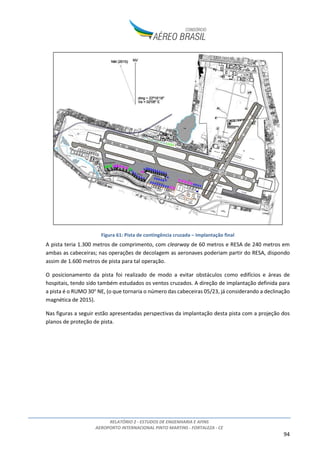 RELATÓRIO 2 - ESTUDOS DE ENGENHARIA E AFINS
AEROPORTO INTERNACIONAL PINTO MARTINS - FORTALEZA - CE
94
Figura 61: Pista de contingência cruzada – Implantação final
A pista teria 1.300 metros de comprimento, com clearway de 60 metros e RESA de 240 metros em
ambas as cabeceiras; nas operações de decolagem as aeronaves poderiam partir do RESA, dispondo
assim de 1.600 metros de pista para tal operação.
O posicionamento da pista foi realizado de modo a evitar obstáculos como edifícios e áreas de
hospitais, tendo sido também estudados os ventos cruzados. A direção de implantação definida para
a pista é o RUMO 30o
NE, (o que tornaria o número das cabeceiras 05/23, já considerando a declinação
magnética de 2015).
Nas figuras a seguir estão apresentadas perspectivas da implantação desta pista com a projeção dos
planos de proteção de pista.
 