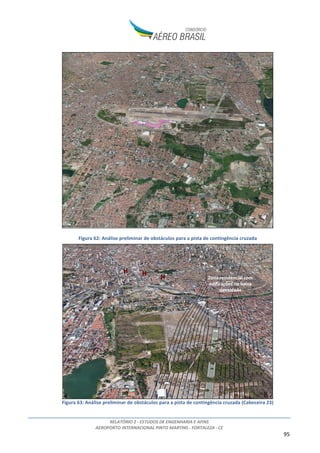 RELATÓRIO 2 - ESTUDOS DE ENGENHARIA E AFINS
AEROPORTO INTERNACIONAL PINTO MARTINS - FORTALEZA - CE
95
Figura 62: Análise preliminar de obstáculos para a pista de contingência cruzada
Figura 63: Análise preliminar de obstáculos para a pista de contingência cruzada (Cabeceira 23)
 