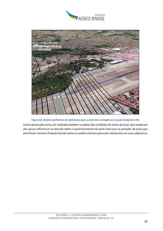 RELATÓRIO 2 - ESTUDOS DE ENGENHARIA E AFINS
AEROPORTO INTERNACIONAL PINTO MARTINS - FORTALEZA - CE
96
Figura 64: Análise preliminar de obstáculos para a pista de contingência cruzada (Cabeceira 05)
Como destacado acima, foi realizada também a análise das condições de vento do local, que acabaram
por pouco influenciar na decisão sobre o posicionamento da pisto visto que as posições de pista que
permitiam menores frequências de ventos cruzados intensos possuíam obstáculos em suas cabeceiras.
 