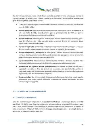RELATÓRIO 2 - ESTUDOS DE ENGENHARIA E AFINS
AEROPORTO INTERNACIONAL PINTO MARTINS - FORTALEZA - CE
98
As alternativas analisadas neste estudo foram avaliadas qualitativamente pela equipe técnica do
consórcio através de nove critérios, estando a avaliação da alternativa 1 (sem considerar uma eventual
pista de contingência) apresentada abaixo:
• CAPEX: Esta alternativa possui o menor CAPEX dentre as alternativas analisadas, estimado em
cerca de R$ 1,4 bilhão;
• Impacto Ambiental: Será necessário o desmatamento e aterro da um trecho de área verde ao
sul e ao norte da PPD, respectivamente para o prolongamento da TWY A e para o
desenvolvimento de empreendimentos imobiliários;
• Impacto na Cidade: Não será gerado nenhum novo impacto no entorno do aeroporto, pois a
área de influência dos ruídos gerados pelas aeronaves deverá ter alterações pouco
significativas com a extensão da PPD;
• Impacto na Operação – Aeronaves: A adoção de um planejamento adequado para a execução
das intervenções previstas deve minimizar o impacto na operação das aeronaves;
• Impacto na Operação – Passageiros: A ampliação e a reforma do TPS atual serão realizadas
em fases distintas, praticamente não havendo contato dos passageiros com o terminal em
obras, minimizando o impacto na operação do TPS;
• Capacidade de Pista: A capacidade do sistema de pistas atenderá a demanda projetada até o
final do período de concessão, atingindo o sistema a sua saturação neste período;
• Possibilidade de Expansão Futura (pós-concessão): O sistema de pistas estará com a
capacidade saturada no final do período de concessão, não possibilitando ganhos de
capacidade para o sítio aeroportuário após o período de concessão, e com isso não requerendo
expansões futuras dos elementos do complexo;
• Desapropriações: Não há necessidade de desapropriações nessa alternativa, exceto aquelas
promovidas pelo Poder Público associadas à remoção de imóveis encostados no muro
patrimonial próximo ao TAG.
3.2. ALTERNATIVA 2 – PISTAS PARALELAS
3.2.1. Descrição e Características
Uma das alternativas para ampliação do Aeroporto Pinto Martins é a implantação de uma nova PPD
paralela à PPD 13/31 atual. Esta alternativa prevê a implantação de uma nova PPD paralela a pista
13/31 atual, necessitando para tanto a demolição completa das estruturas operacionais da área sul do
sítio aeroportuário (TPS atual, TECA, terminais de carga, áreas de apoio, etc.) e construção de novas
estruturas na área militar ao norte do sítio.
 