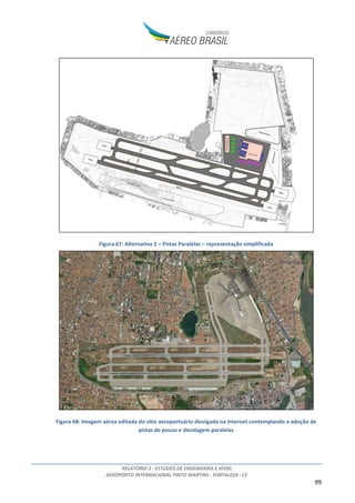RELATÓRIO 2 - ESTUDOS DE ENGENHARIA E AFINS
AEROPORTO INTERNACIONAL PINTO MARTINS - FORTALEZA - CE
99
Figura 67: Alternativa 2 – Pistas Paralelas – representação simplificada
Figura 68: Imagem aérea editada do sítio aeroportuário divulgada na Internet contemplando a adoção de
pistas de pouso e decolagem paralelas
 