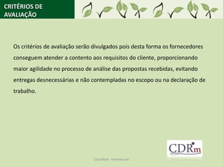 CRITÉRIOS DE
AVALIAÇÃO



  Os critérios de avaliação serão divulgados pois desta forma os fornecedores
  conseguem atender a contento aos requisitos do cliente, proporcionando
  maior agilidade no processo de análise das propostas recebidas, evitando
  entregas desnecessárias e não contempladas no escopo ou na declaração de
  trabalho.




                                 Classified - Internal use
 