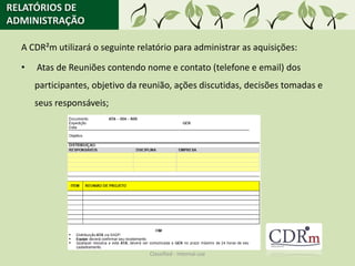 RELATÓRIOS DE
ADMINISTRAÇÃO

  A CDR²m utilizará o seguinte relatório para administrar as aquisições:

  •   Atas de Reuniões contendo nome e contato (telefone e email) dos
      participantes, objetivo da reunião, ações discutidas, decisões tomadas e
      seus responsáveis;




                                  Classified - Internal use
 