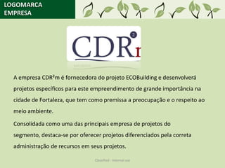 LOGOMARCA
EMPRESA




  A empresa CDR²m é fornecedora do projeto ECOBuilding e desenvolverá
  projetos específicos para este empreendimento de grande importância na
  cidade de Fortaleza, que tem como premissa a preocupação e o respeito ao
  meio ambiente.

  Consolidada como uma das principais empresa de projetos do
  segmento, destaca-se por oferecer projetos diferenciados pela correta
  administração de recursos em seus projetos.

                                 Classified - Internal use
 
