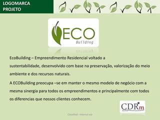 LOGOMARCA
PROJETO




  EcoBuilding – Empreendimento Residencial voltado a
  sustentabilidade, desenvolvido com base na preservação, valorização do meio
  ambiente e dos recursos naturais.

  A ECOBuilding preocupa –se em manter o mesmo modelo de negócio com a
  mesma sinergia para todos os empreendimentos e principalmente com todos
  os diferencias que nossos clientes conhecem.


                                 Classified - Internal use
 