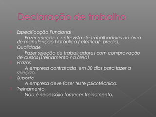    Especificação Funcional
        Fazer seleção e entrevista de trabalhadores na área
    de manutenção hidráulica / elétrica/ predial.
   Qualidade
        Fazer seleção de trabalhadores com comprovação
    de cursos (Treinamento na área)
   Prazos
        A empresa contratada tem 30 dias para fazer a
    seleção.
   Suporte
        A empresa deve fazer teste psicotécnico.
   Treinamento
        Não é necessário fornecer treinamento.
 