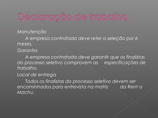    Manutenção
        A empresa contratada deve reter a seleção por 6
    meses.
   Garantia
        A empresa contratada deve garantir que os finalistas
    do processo seletivo comprovem as especificações de
    trabalho.
   Local de entrega
        Todos os finalistas do processo seletivo devem ser
    encaminhados para entrevista na matriz          da Rent a
    Machu.
 