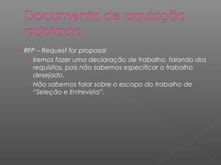    RFP – Request for proposal
     › Iremos fazer uma declaração de trabalho, falando dos
       requisitos, pois não sabemos especificar o trabalho
       desejado.
     › Não sabemos falar sobre o escopo do trabalho de
       “Seleção e Entrevista”.
 