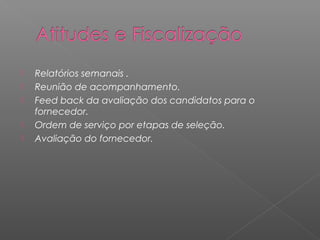    Relatórios semanais .
   Reunião de acompanhamento.
   Feed back da avaliação dos candidatos para o
    fornecedor.
   Ordem de serviço por etapas de seleção.
   Avaliação do fornecedor.
 