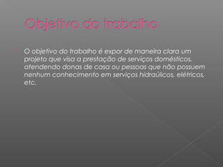    O objetivo do trabalho é expor de maneira clara um
    projeto que visa a prestação de serviços domésticos,
    atendendo donas de casa ou pessoas que não possuem
    nenhum conhecimento em serviços hidraúlicos, elétricos,
    etc.
 