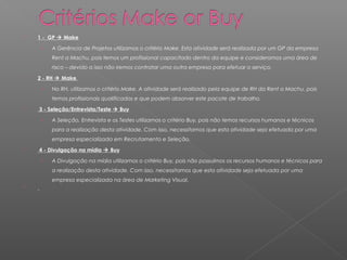    1 - GP  Make

     ›   A Gerência de Projetos utilizamos o critério Make. Esta atividade será realizada por um GP da empresa
         Rent a Machu, pois temos um profissional capacitado dentro da equipe e consideramos uma área de
         risco – devido a isso não iremos contratar uma outra empresa para efetuar o serviço. 
   2 - RH  Make

     ›   No RH, utilizamos o critério Make. A atividade será realizado pela equipe de RH da Rent a Machu, pois
         temos profissionais qualificados e que podem absorver este pacote de trabalho.
   3 - Seleção/Entrevista/Teste  Buy

     ›   A Seleção, Entrevista e os Testes utilizamos o critério Buy, pois não temos recursos humanos e técnicos
         para a realização desta atividade. Com isso, necessitamos que esta atividade seja efetuada por uma
         empresa especializada em Recrutamento e Seleção.
   4 - Divulgação na mídia  Buy

     ›   A Divulgação na mídia utilizamos o critério Buy, pois não possuímos os recursos humanos e técnicos para
         a realização desta atividade. Com isso, necessitamos que esta atividade seja efetuada por uma
         empresa especializada na área de Marketing Visual.

 