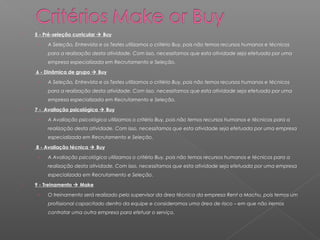    5 - Pré-seleção curricular  Buy

     ›   A Seleção, Entrevista e os Testes utilizamos o critério Buy, pois não temos recursos humanos e técnicos
         para a realização desta atividade. Com isso, necessitamos que esta atividade seja efetuada por uma
         empresa especializada em Recrutamento e Seleção.
   6 - Dinâmica de grupo  Buy

     ›   A Seleção, Entrevista e os Testes utilizamos o critério Buy, pois não temos recursos humanos e técnicos
         para a realização desta atividade. Com isso, necessitamos que esta atividade seja efetuada por uma
         empresa especializada em Recrutamento e Seleção.
   7 - Avaliação psicológica  Buy

     ›   A Avaliação psicológica utilizamos o critério Buy, pois não temos recursos humanos e técnicos para a
         realização desta atividade. Com isso, necessitamos que esta atividade seja efetuada por uma empresa
         especializada em Recrutamento e Seleção.
   8 - Avaliação técnica  Buy

     ›   A Avaliação psicológica utilizamos o critério Buy, pois não temos recursos humanos e técnicos para a
         realização desta atividade. Com isso, necessitamos que esta atividade seja efetuada por uma empresa
         especializada em Recrutamento e Seleção.
   9 - Treinamento  Make

     ›   O treinamento será realizado pelo supervisor da área técnica da empresa Rent a Machu, pois temos um
         profissional capacitado dentro da equipe e consideramos uma área de risco – em que não iremos
         contratar uma outra empresa para efetuar o serviço.
 