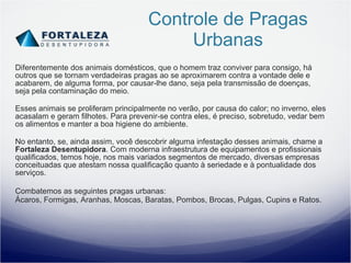 Controle de Pragas Urbanas Diferentemente dos animais domésticos, que o homem traz conviver para consigo, há outros que se tornam verdadeiras pragas ao se aproximarem contra a vontade dele e acabarem, de alguma forma, por causar-lhe dano, seja pela transmissão de doenças, seja pela contaminação do meio. Esses animais se proliferam principalmente no verão, por causa do calor; no inverno, eles acasalam e geram filhotes. Para prevenir-se contra eles, é preciso, sobretudo, vedar bem os alimentos e manter a boa higiene do ambiente. No entanto, se, ainda assim, você descobrir alguma infestação desses animais, chame a  Fortaleza Desentupidora . Com moderna infraestrutura de equipamentos e profissionais qualificados, temos hoje, nos mais variados segmentos de mercado, diversas empresas conceituadas que atestam nossa qualificação quanto à seriedade e à pontualidade dos serviços. Combatemos as seguintes pragas urbanas:  Ácaros, Formigas, Aranhas, Moscas, Baratas, Pombos, Brocas, Pulgas, Cupins e Ratos. 