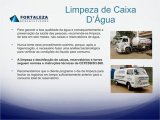 Limpeza de Caixa D’Água Para garantir a boa qualidade da água e consequentemente a preservação da saúde das pessoas, recomenda-se limpeza, de seis em seis meses, nas caixas e reservatórios de água. Nunca tente esse procedimento sozinho, porque, após a higienização, é necessário fazer uma análise bacteriológica para verificar as condições do líquido para consumo. A limpeza e desinfecção de caixas, reservatórios e torres seguem normas e instruções técnicas da CETESB/D3.860. Recomendamos que o cliente programe o dia da limpeza para fechar os registros em tempo suficientemente anterior para o consumo total do reservatório. 