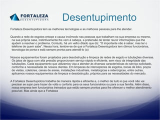 Desentupimento Fortaleza Desentupidora tem as melhores tecnologias e as melhores pessoas para lhe atender. Quando a rede de esgotos entope e causa incômodo nas pessoas que trabalham na sua empresa ou mesmo, na sua própria casa, instintivamente lhe vem à cabeça, a pretensão de tentar reunir informações que lhe ajudem a resolver o problema. Contudo, há um velho ditado que diz: “O importante não é saber, mas ter o telefone de quem sabe”. Nessa hora, lembre-se de que a Fortaleza Desentupidora tem ótimos funcionários, tecnologia de ponta e está sempre pronta para atendê-lo (a) Nossos equipamentos foram projetados para desobstrução e limpeza de redes de esgoto e tubulações diversas. Os jatos de água com alta pressão proporcionam serviço rápido e eficiente, sem risco da integridade das tubulações. Cada equipamento que utilizamos visa a atender às diversas características do serviço solicitado, conforme a necessidade de nossos clientes. Em limpezas de interceptores de esgotos, bocas de lobo, poços de visitas, coletores, caixas de areias, instalações industriais, metalúrgicas e siderúrgicas, entre outras, aplicamos nossos equipamentos de limpeza e desobstrução, próprios para as necessidades do mercado.  A Fortaleza Desentupidora trabalha de maneira rápida e eficiente e, o melhor de tudo é que você não vai precisar se sujar para trazer de volta o conforto para os seus funcionários ou para a sua família. Além disso, nossa empresa tem funcionários treinados que estão sempre prontos para lhe oferecer o melhor atendimento possível. Mas ainda que a Fortaleza  