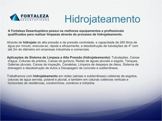 Hidrojateamento A Fortaleza Desentupidora possui os melhores equipamentos e profissionais qualificados para realizar limpezas através do processo de hidrojateamento. Através de  hidrojato  de alta pressão e de pressão controlada, e capacidade de 260 litros de água por minuto, executa-se, rápida e eficazmente, a desobstrução de tubulações de 4" com até 2m de diâmetro em empresas industriais e comerciais. Aplicações do Sistema de Limpeza a Alta Pressão (hidrojateamento):  Tubulações, Caixas d'água, Colunas de prédios, Caixas de gordura, Redes de águas pluviais e esgoto, Tanques, Galerias pluviais, Caixas de inspeção, Canaletas, Limpeza de despejos de óleos, Sistema de drenagem e desobstrução de dutos e Decapagem de concreto e subterrâneos. Trabalhamos com  hidrojateamento  em redes (aéreas e subterrâneas) coletoras de esgotos, colunas de água servida, potável e pluvial, e também em colunas coletoras verticais e horizontais de residências, condomínios, comércio e indústria. 