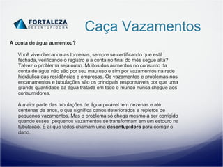 Caça Vazamentos A conta de água aumentou? Você vive checando as torneiras, sempre se certificando que está fechada, verificando o registro e a conta no final do mês segue alta? Talvez o problema seja outro. Muitos dos aumentos no consumo da conta de água não são por seu mau uso e sim por vazamentos na rede hidráulica das residências e empresas. Os vazamentos e problemas nos encanamentos e tubulações são os principais responsáveis por que uma grande quantidade da água tratada em todo o mundo nunca chegue aos consumidores. A maior parte das tubulações de água potável tem dezenas e até centenas de anos, o que significa canos deteriorados e repletos de pequenos vazamentos. Mas o problema só chega mesmo a ser corrigido quando esses  pequenos vazamentos se transformam em um estouro na tubulação. É aí que todos chamam uma  desentupidora  para corrigir o dano. 