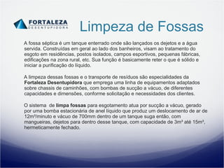 Limpeza de Fossas A fossa séptica é um tanque enterrado onde são lançados os dejetos e a água servida. Construídas em geral ao lado dos banheiros, visam ao tratamento do esgoto em residências, postos isolados, campos esportivos, pequenas fábricas, edificações na zona rural, etc. Sua função é basicamente reter o que é sólido e iniciar a purificação do líquido. A   limpeza dessas fossas e o transporte de resíduos são especialidades da  Fortaleza Desentupidora  que emprega uma linha de equipamentos adaptados sobre chassis de caminhões, com bombas de sucção a vácuo, de diferentes capacidades e dimensões, conforme solicitação e necessidades dos clientes. O sistema  de  limpa fossas  para esgotamento atua por sucção a vácuo, gerado por uma bomba estacionária de anel líquido que produz um deslocamento de ar de 12m³/minuto e vácuo de 700mm dentro de um tanque suga então, com mangueiras, dejetos para dentro desse tanque, com capacidade de 3m³ até 15m³, hermeticamente fechado. 