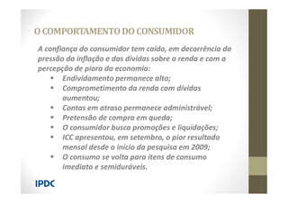 A confiança do consumidor tem caído, em decorrência da
pressão da inflação e das dívidas sobre a renda e com a
percepção de piora da economia:
 Endividamento permanece alto;
 Comprometimento da renda com dívidas
aumentou;
 Contas em atraso permanece administrável;
 Pretensão de compra em queda;
 O consumidor busca promoções e liquidações;
 ICC apresentou, em setembro, o pior resultado
mensal desde o início da pesquisa em 2009;
 O consumo se volta para itens de consumo
imediato e semiduráveis.
O COMPORTAMENTODO CONSUMIDOR
 