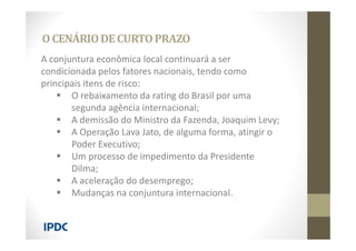 A conjuntura econômica local continuará a ser
condicionada pelos fatores nacionais, tendo como
principais itens de risco:
 O rebaixamento da rating do Brasil por uma
segunda agência internacional;
 A demissão do Ministro da Fazenda, Joaquim Levy;
 A Operação Lava Jato, de alguma forma, atingir o
Poder Executivo;
 Um processo de impedimento da Presidente
Dilma;
 A aceleração do desemprego;
 Mudanças na conjuntura internacional.
O CENÁRIODECURTOPRAZO
 