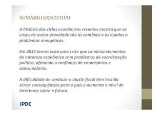 A história dos ciclos econômicos recentes mostra que as
crises de maior gravidade são as cambiais e as ligadas a
problemas energéticos.
Em 2015 temos visto uma crise que combina elementos
de natureza econômica com problemas de coordenação
política, afetando a confiança de empresários e
consumidores.
A dificuldade de conduzir o ajuste fiscal tem trazido
sérias consequências para o país e aumenta o nível de
incertezas sobre o futuro.
SUMÁRIOEXECUTIVO
 