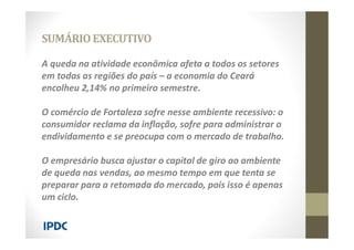 A queda na atividade econômica afeta a todos os setores
em todas as regiões do país – a economia do Ceará
encolheu 2,14% no primeiro semestre.
O comércio de Fortaleza sofre nesse ambiente recessivo: o
consumidor reclama da inflação, sofre para administrar o
endividamento e se preocupa com o mercado de trabalho.
O empresário busca ajustar o capital de giro ao ambiente
de queda nas vendas, ao mesmo tempo em que tenta se
preparar para a retomada do mercado, pois isso é apenas
um ciclo.
SUMÁRIOEXECUTIVO
 