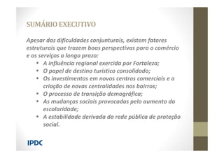Apesar das dificuldades conjunturais, existem fatores
estruturais que trazem boas perspectivas para o comércio
e os serviços a longo prazo:
 A influência regional exercida por Fortaleza;
 O papel de destino turístico consolidado;
 Os investimentos em novos centros comerciais e a
criação de novas centralidades nos bairros;
 O processo de transição demográfica;
 As mudanças sociais provocadas pelo aumento da
escolaridade;
 A estabilidade derivada da rede pública de proteção
social.
SUMÁRIOEXECUTIVO
 