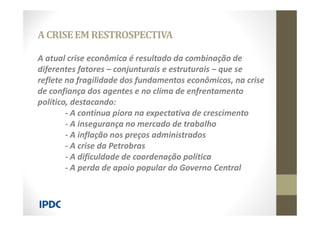 A atual crise econômica é resultado da combinação de
diferentes fatores – conjunturais e estruturais – que se
reflete na fragilidade dos fundamentos econômicos, na crise
de confiança dos agentes e no clima de enfrentamento
político, destacando:
- A continua piora na expectativa de crescimento
- A insegurança no mercado de trabalho
- A inflação nos preços administrados
- A crise da Petrobras
- A dificuldade de coordenação política
- A perda de apoio popular do Governo Central
ACRISEEM RESTROSPECTIVA
 