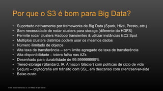 © 2016, Amazon Web Services, Inc. or its Affiliates. All rights reserved.
Por que o S3 é bom para Big Data?
• Suportado nativamente por frameworks de Big Data (Spark, Hive, Presto, etc.)
• Sem necessidade de rodar clusters para storage (diferente do HDFS)
• Permite rodar clusters Hadoop transientes & utilizar instâncias EC2 Spot
• Múltiplos clusters distintos podem usar os mesmos dados
• Número ilimitado de objetos
• Alta taxa de transferência – sem limite agregado de taxa de transferência
• Alta disponibilidade – tolera falha nas AZs
• Desenhado para durabilidade de 99.999999999%
• Tiered-storage (Standard, IA, Amazon Glacier) com políticas de ciclo de vida
• Seguro – criptografia em trânsito com SSL, em descanso com client/server-side
• Baixo custo
 