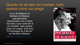 © 2016, Amazon Web Services, Inc. or its Affiliates. All rights reserved.
Quanto só se tem um martelo, tudo
parece como um prego
A Lei de Maslow ou
Martelo de Maslow,
popularmente
mencionado com a frase
“se tudo o que você tem é
um martelo, tudo parece
como um prego” é do livro
“A Psicologia da Ciência”,
de Abraham Maslow.
Fonte: https://en.wikipedia.org/wiki/Law_of_the_instrument
http://amzn.to/1MVHgO5
 