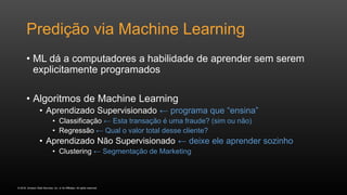 © 2016, Amazon Web Services, Inc. or its Affiliates. All rights reserved.
Predição via Machine Learning
• ML dá a computadores a habilidade de aprender sem serem
explicitamente programados
• Algoritmos de Machine Learning
• Aprendizado Supervisionado ← programa que “ensina”
• Classificação ← Esta transação é uma fraude? (sim ou não)
• Regressão ← Qual o valor total desse cliente?
• Aprendizado Não Supervisionado ← deixe ele aprender sozinho
• Clustering ← Segmentação de Marketing
 