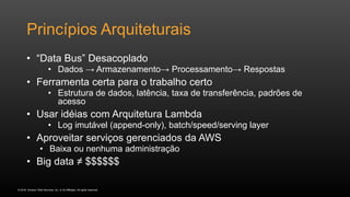 © 2016, Amazon Web Services, Inc. or its Affiliates. All rights reserved.
Princípios Arquiteturais
• “Data Bus” Desacoplado
• Dados → Armazenamento→ Processamento→ Respostas
• Ferramenta certa para o trabalho certo
• Estrutura de dados, latência, taxa de transferência, padrões de
acesso
• Usar idéias com Arquitetura Lambda
• Log imutável (append-only), batch/speed/serving layer
• Aproveitar serviços gerenciados da AWS
• Baixa ou nenhuma administração
• Big data ≠ $$$$$$
 