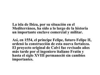 La isla de Ibiza, por su situación en el Mediterráneo, ha sido a lo largo de la historia un importante enclave comercial y militar. Así, en 1554, el príncipe Felipe, futuro Felipe II, ordenó la construcción de esta nueva fortaleza. El proyecto original de Calvi fue revisado años más tarde por el ingeniero italiano Fratín y hasta el siglo XVIII permaneció sin cambios importantes. 